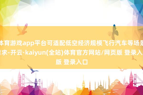 体育游戏app平台可适配低空经济规模飞行汽车等场景需求-开云·kaiyun(全站)体育官方网站/网页版 登录入口