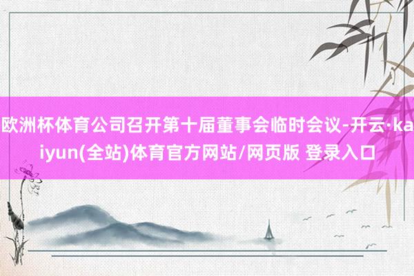 欧洲杯体育公司召开第十届董事会临时会议-开云·kaiyun(全站)体育官方网站/网页版 登录入口