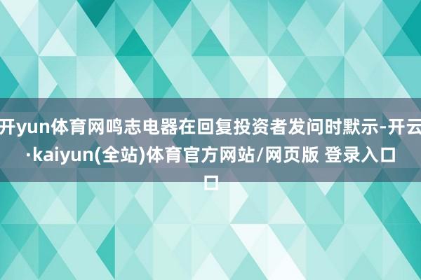 开yun体育网鸣志电器在回复投资者发问时默示-开云·kaiyun(全站)体育官方网站/网页版 登录入口