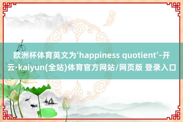 欧洲杯体育英文为‘happiness quotient’-开云·kaiyun(全站)体育官方网站/网页版 登录入口