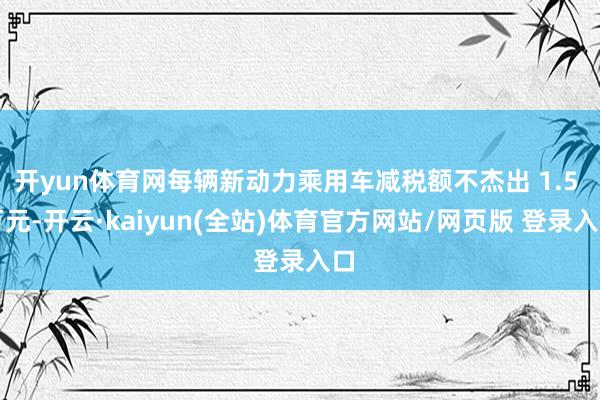 开yun体育网每辆新动力乘用车减税额不杰出 1.5 万元-开云·kaiyun(全站)体育官方网站/网页版 登录入口