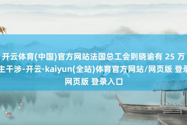 开云体育(中国)官方网站法国总工会则晓谕有 25 万东谈主干涉-开云·kaiyun(全站)体育官方网站/网页版 登录入口