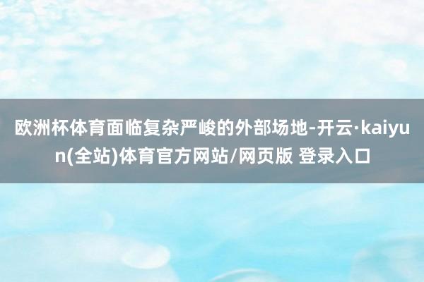 欧洲杯体育面临复杂严峻的外部场地-开云·kaiyun(全站)体育官方网站/网页版 登录入口