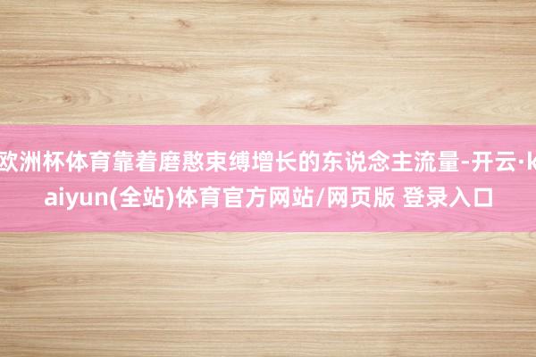 欧洲杯体育靠着磨憨束缚增长的东说念主流量-开云·kaiyun(全站)体育官方网站/网页版 登录入口