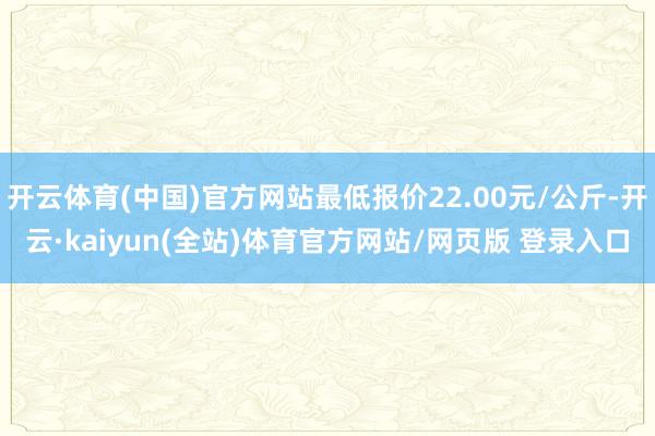 开云体育(中国)官方网站最低报价22.00元/公斤-开云·kaiyun(全站)体育官方网站/网页版 登录入口