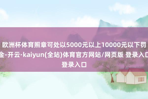欧洲杯体育照章可处以5000元以上10000元以下罚金-开云·kaiyun(全站)体育官方网站/网页版 登录入口