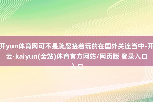 开yun体育网可不是疏忽签着玩的在国外关连当中-开云·kaiyun(全站)体育官方网站/网页版 登录入口