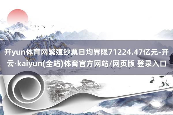 开yun体育网繁殖钞票日均界限71224.47亿元-开云·kaiyun(全站)体育官方网站/网页版 登录入口