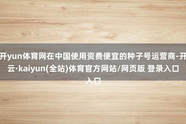 开yun体育网在中国使用资费便宜的种子号运营商-开云·kaiyun(全站)体育官方网站/网页版 登录入口