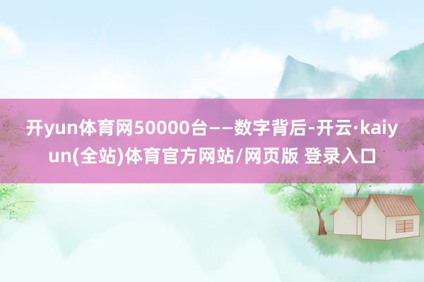 开yun体育网50000台——数字背后-开云·kaiyun(全站)体育官方网站/网页版 登录入口