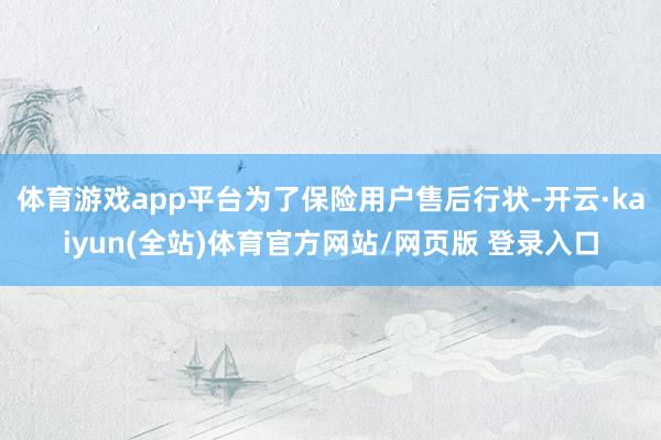 体育游戏app平台为了保险用户售后行状-开云·kaiyun(全站)体育官方网站/网页版 登录入口