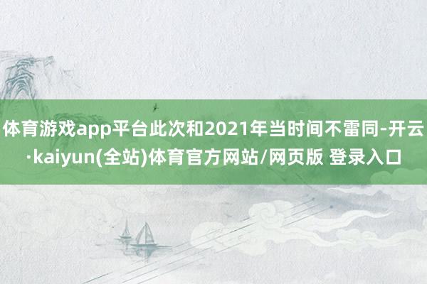 体育游戏app平台此次和2021年当时间不雷同-开云·kaiyun(全站)体育官方网站/网页版 登录入口