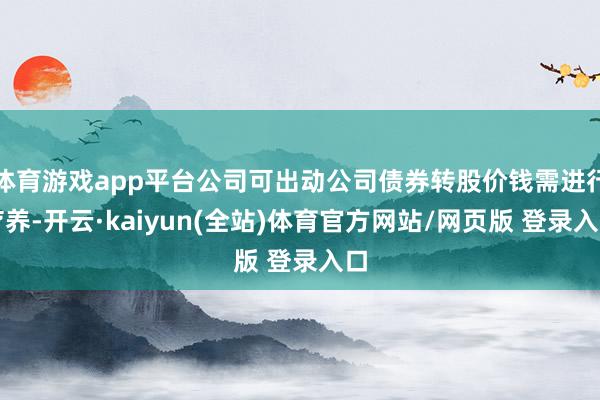 体育游戏app平台公司可出动公司债券转股价钱需进行疗养-开云·kaiyun(全站)体育官方网站/网页版 登录入口