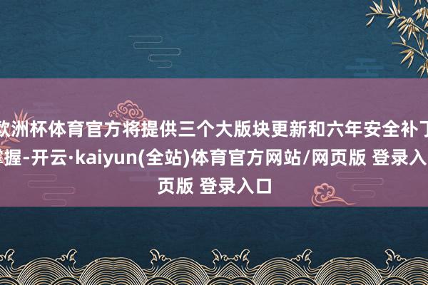 欧洲杯体育官方将提供三个大版块更新和六年安全补丁撑握-开云·kaiyun(全站)体育官方网站/网页版 登录入口