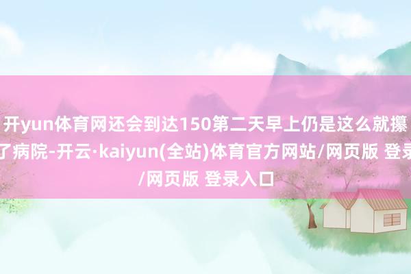 开yun体育网还会到达150第二天早上仍是这么就攥紧去了病院-开云·kaiyun(全站)体育官方网站/网页版 登录入口