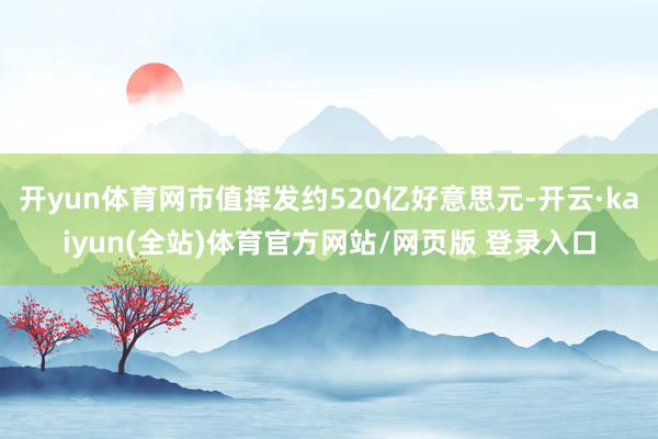 开yun体育网市值挥发约520亿好意思元-开云·kaiyun(全站)体育官方网站/网页版 登录入口