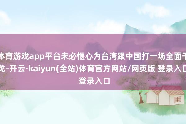 体育游戏app平台未必惬心为台湾跟中国打一场全面干戈-开云·kaiyun(全站)体育官方网站/网页版 登录入口
