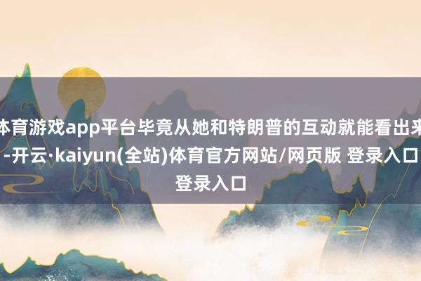 体育游戏app平台毕竟从她和特朗普的互动就能看出来-开云·kaiyun(全站)体育官方网站/网页版 登录入口
