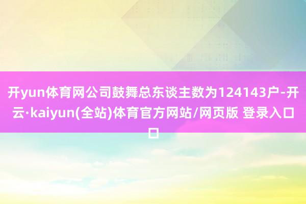 开yun体育网公司鼓舞总东谈主数为124143户-开云·kaiyun(全站)体育官方网站/网页版 登录入口