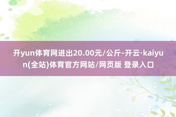 开yun体育网进出20.00元/公斤-开云·kaiyun(全站)体育官方网站/网页版 登录入口