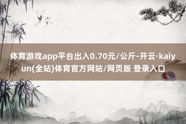体育游戏app平台出入0.70元/公斤-开云·kaiyun(全站)体育官方网站/网页版 登录入口