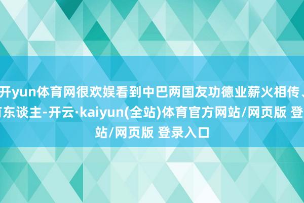 开yun体育网很欢娱看到中巴两国友功德业薪火相传、后继有东谈主-开云·kaiyun(全站)体育官方网站/网页版 登录入口