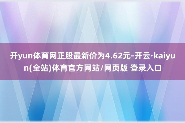 开yun体育网正股最新价为4.62元-开云·kaiyun(全站)体育官方网站/网页版 登录入口