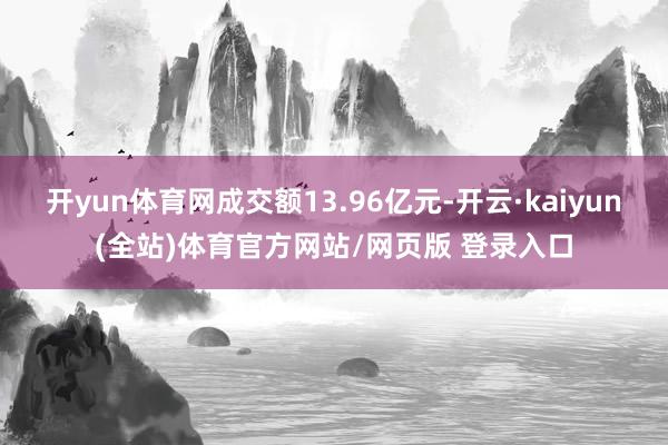 开yun体育网成交额13.96亿元-开云·kaiyun(全站)体育官方网站/网页版 登录入口