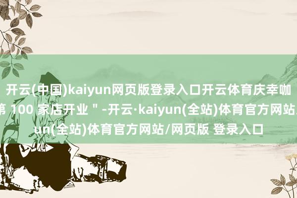 开云(中国)kaiyun网页版登录入口开云体育庆幸咖高调告示＂新疆第 100 家店开业＂-开云·kaiyun(全站)体育官方网站/网页版 登录入口