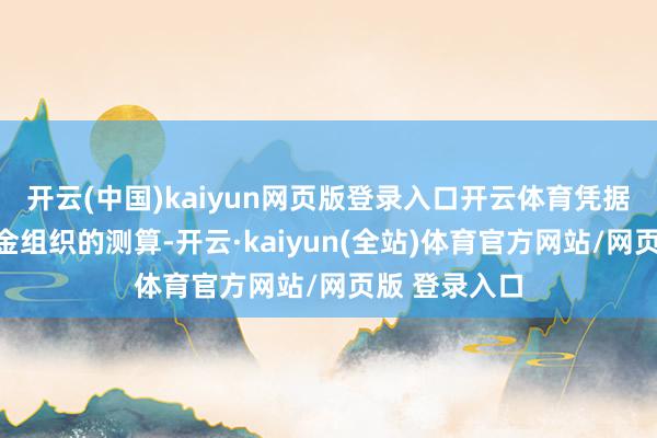 开云(中国)kaiyun网页版登录入口开云体育凭据海外货币基金组织的测算-开云·kaiyun(全站)体育官方网站/网页版 登录入口