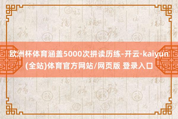 欧洲杯体育涵盖5000次拼读历练-开云·kaiyun(全站)体育官方网站/网页版 登录入口