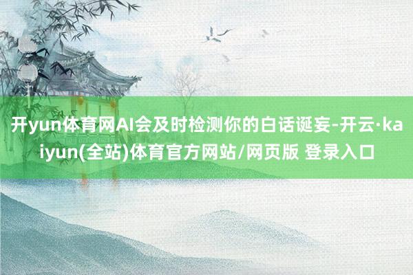 开yun体育网AI会及时检测你的白话诞妄-开云·kaiyun(全站)体育官方网站/网页版 登录入口