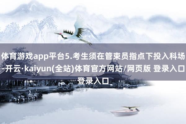 体育游戏app平台5.考生须在管束员指点下投入科场-开云·kaiyun(全站)体育官方网站/网页版 登录入口