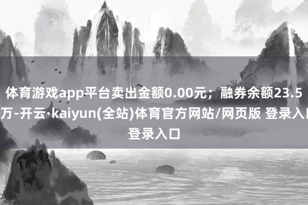 体育游戏app平台卖出金额0.00元；融券余额23.54万-开云·kaiyun(全站)体育官方网站/网页版 登录入口