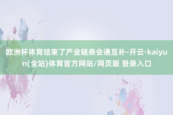 欧洲杯体育结束了产业链条会通互补-开云·kaiyun(全站)体育官方网站/网页版 登录入口