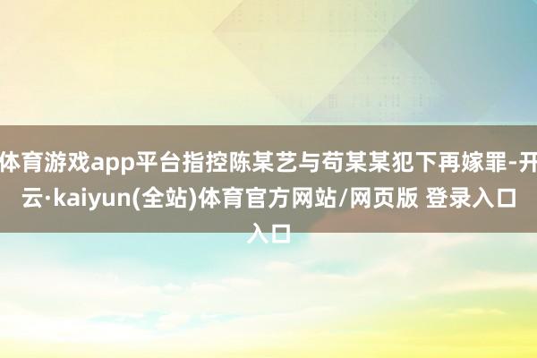 体育游戏app平台指控陈某艺与苟某某犯下再嫁罪-开云·kaiyun(全站)体育官方网站/网页版 登录入口