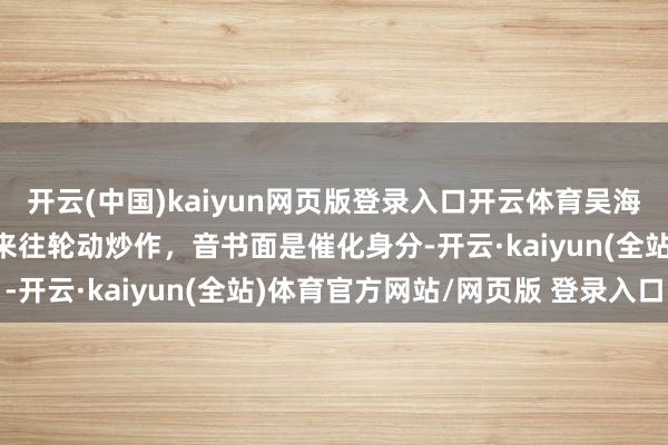 开云(中国)kaiyun网页版登录入口开云体育吴海荣：当今是这几个板块来往轮动炒作，音书面是催化身分-开云·kaiyun(全站)体育官方网站/网页版 登录入口