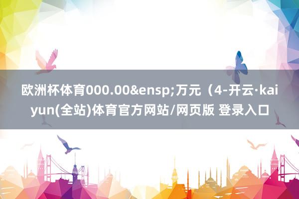 欧洲杯体育000.00&ensp;万元（4-开云·kaiyun(全站)体育官方网站/网页版 登录入口