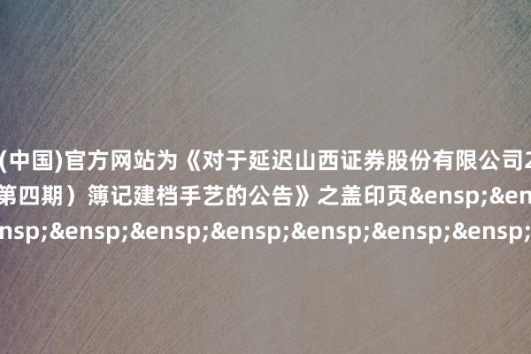 开云体育(中国)官方网站为《对于延迟山西证券股份有限公司2024年面向专科投资者公开刊行公司债券（第四期）簿记建档手艺的公告》之盖印页&ensp;&ensp;&ensp;&ensp;&ensp;&ensp;&ensp;&ensp;&ensp;&ensp;&ensp;&ensp;&ensp;&ensp;&ensp;&ensp;&ensp;&ensp;&ensp;&ensp;&ensp;&ensp;&ensp;&ensp;&ensp;&ensp;&ensp;&ensp;中信证券股份有限公司&ensp;&ensp;&ensp;&ensp;&ensp;&ensp;&ensp;&ensp;&ensp;&ensp;&ensp;&ensp;&ensp;&ensp;&ensp;&ensp;&ensp;&ensp;&ensp;&ensp;&ensp;&ensp;&ensp;&ensp;&ensp;&ensp;&ensp;&ensp;&ensp;&ensp;&ensp;&ensp;年&ensp;&ensp;&ensp;&ensp;&ensp;&ensp;&ensp;&ensp;月&ensp;&ensp;&ensp;&ensp;&ensp;&ensp;&ensp;日            -开云·kaiyun(全站)体育官方网站/网页版 登录入口