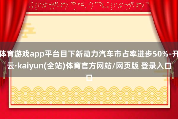 体育游戏app平台目下新动力汽车市占率进步50%-开云·kaiyun(全站)体育官方网站/网页版 登录入口