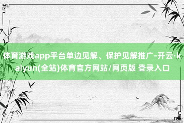 体育游戏app平台单边见解、保护见解推广-开云·kaiyun(全站)体育官方网站/网页版 登录入口