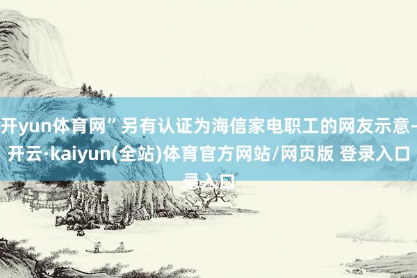 开yun体育网”另有认证为海信家电职工的网友示意-开云·kaiyun(全站)体育官方网站/网页版 登录入口