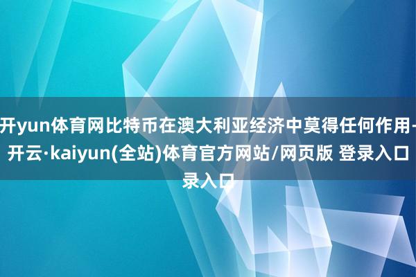 开yun体育网比特币在澳大利亚经济中莫得任何作用-开云·kaiyun(全站)体育官方网站/网页版 登录入口