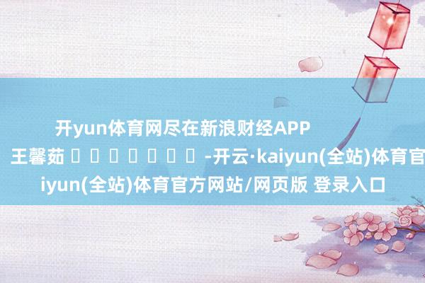 开yun体育网尽在新浪财经APP            						包袱裁剪：王馨茹 							-开云·kaiyun(全站)体育官方网站/网页版 登录入口