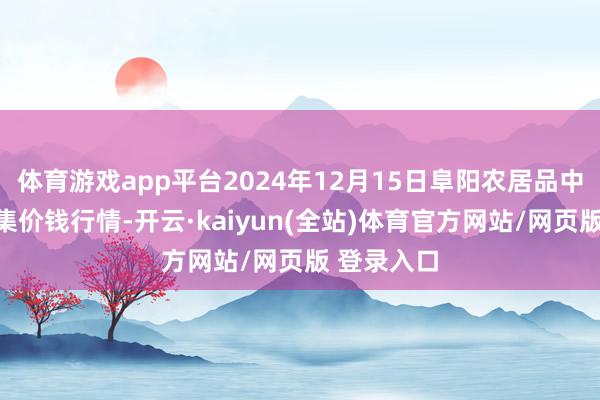 体育游戏app平台2024年12月15日阜阳农居品中心批发市集价钱行情-开云·kaiyun(全站)体育官方网站/网页版 登录入口