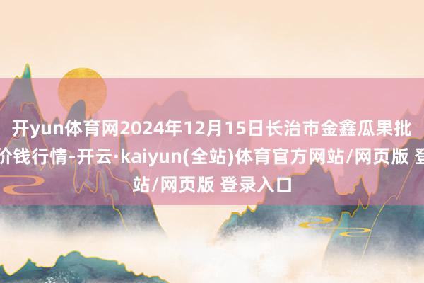 开yun体育网2024年12月15日长治市金鑫瓜果批发阛阓价钱行情-开云·kaiyun(全站)体育官方网站/网页版 登录入口