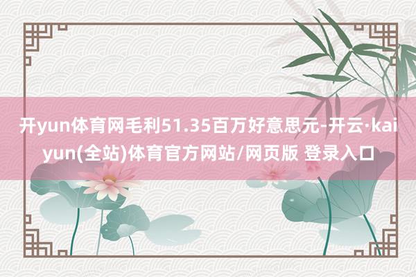 开yun体育网毛利51.35百万好意思元-开云·kaiyun(全站)体育官方网站/网页版 登录入口