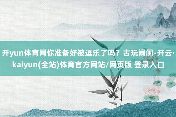 开yun体育网你准备好被逗乐了吗？古玩阛阓-开云·kaiyun(全站)体育官方网站/网页版 登录入口