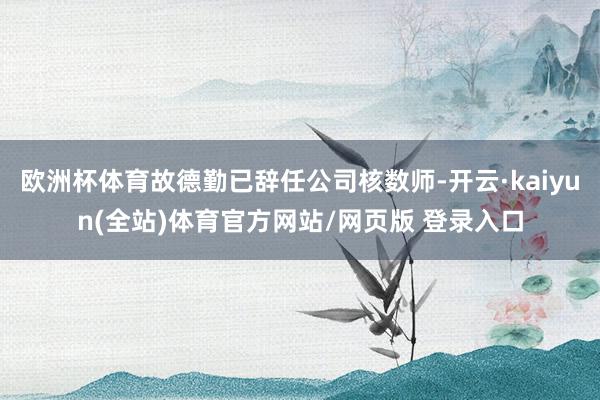 欧洲杯体育故德勤已辞任公司核数师-开云·kaiyun(全站)体育官方网站/网页版 登录入口