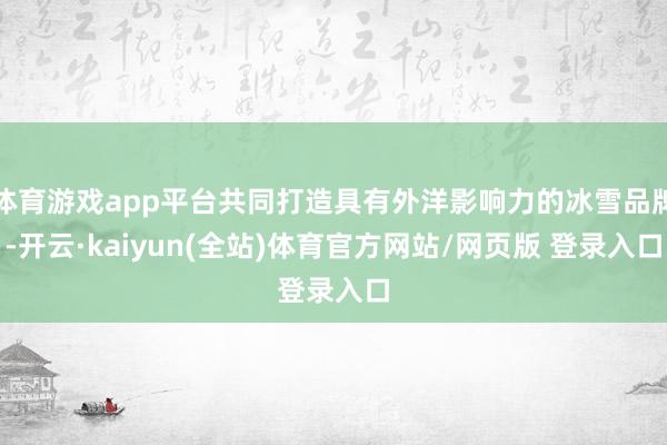 体育游戏app平台共同打造具有外洋影响力的冰雪品牌-开云·kaiyun(全站)体育官方网站/网页版 登录入口